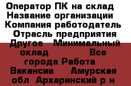 Оператор ПК на склад › Название организации ­ Компания-работодатель › Отрасль предприятия ­ Другое › Минимальный оклад ­ 28 000 - Все города Работа » Вакансии   . Амурская обл.,Архаринский р-н